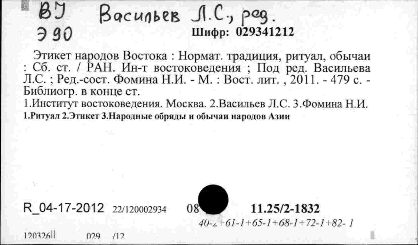 ﻿ВЗ 13 осмпьсв Л С-, род.
ЭЗО	Шифр: 029341212
Этикет народов Востока : Нормат. традиция, ритуал, обычаи : Сб. ст. / РАН. Ин-т востоковедения ; Под ред. Васильева Л.С.; Ред.-сост. Фомина Н.И. - М. : Вост. лит. ,2011.- 479 с. -Библиогр. в конце ст.
1.Институт востоковедения. Москва. 2.Васильев Л.С. 3.Фомина Н.И.
1 .Ритуал 2.Этикет 3.Народные обряды и обычаи народов Азии
И_04-17-2012 22/120002934
11.25/2-1832
12032б1|
029	/12
40-^ 61-1+65-1+68-1+72-1+82-1